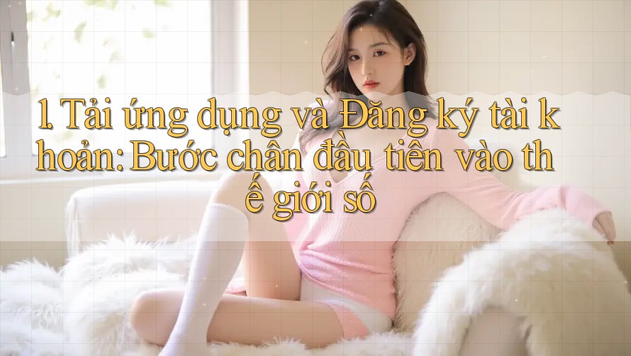 1. Tải ứng dụng và Đăng ký tài khoản: Bước chân đầu tiên vào thế giới số 1. Tải ứng dụng và Đăng ký tài khoản: Bước chân đầu tiên vào thế giới số