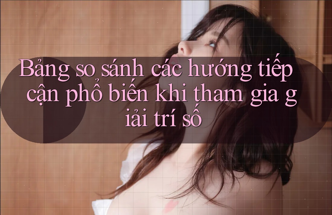 Bảng so sánh các hướng tiếp cận phổ biến khi tham gia giải trí số Bảng so sánh các hướng tiếp cận phổ biến khi tham gia giải trí số