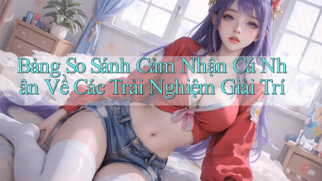 Bảng So Sánh Cảm Nhận Cá Nhân Về Các Trải Nghiệm Giải Trí Bảng So Sánh Cảm Nhận Cá Nhân Về Các Trải Nghiệm Giải Trí