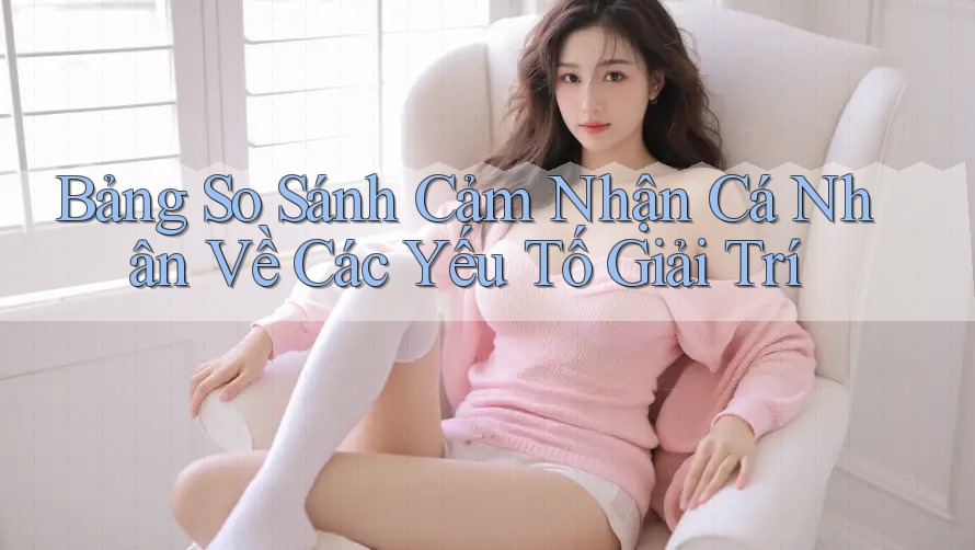 Bảng So Sánh Cảm Nhận Cá Nhân Về Các Yếu Tố Giải Trí