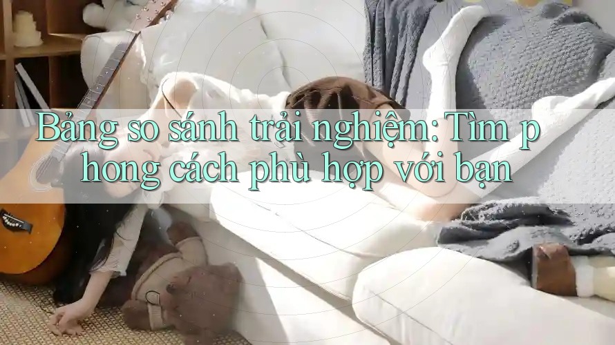 Bảng so sánh trải nghiệm: Tìm phong cách phù hợp với bạn Bảng so sánh trải nghiệm: Tìm phong cách phù hợp với bạn