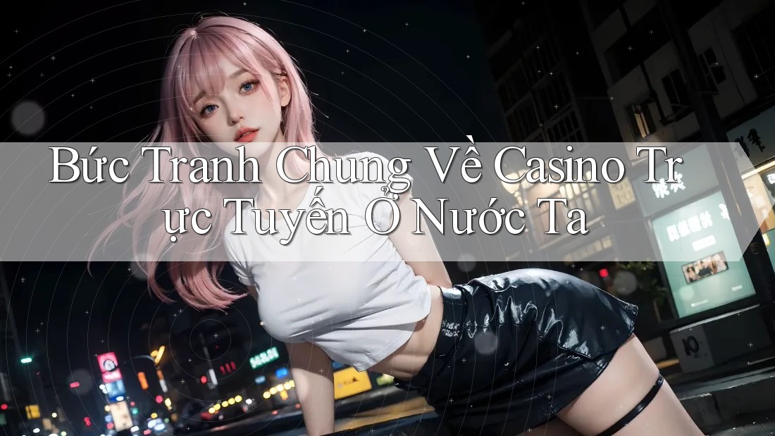 Bức Tranh Chung Về Casino Trực Tuyến Ở Nước Ta