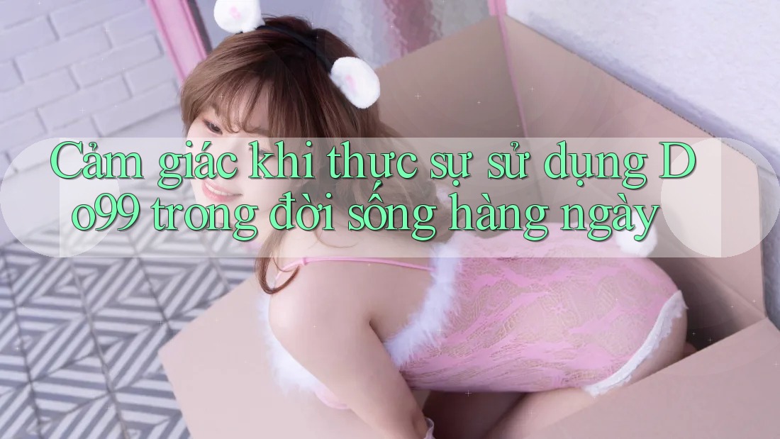 Cảm giác khi thực sự sử dụng Do99 trong đời sống hàng ngày Cảm giác khi thực sự sử dụng Do99 trong đời sống hàng ngày