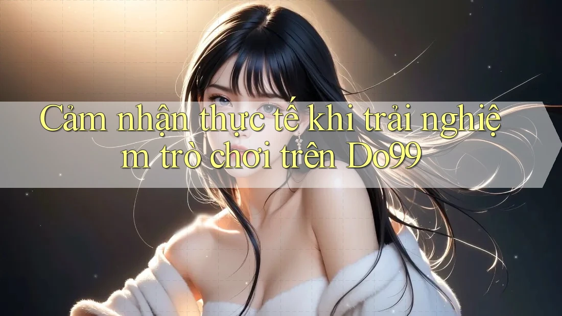 Cảm nhận thực tế khi trải nghiệm trò chơi trên Do99 Cảm nhận thực tế khi trải nghiệm trò chơi trên Do99