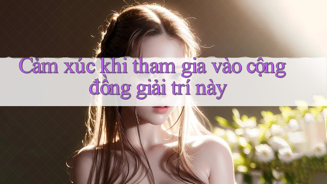 Cảm xúc khi tham gia vào cộng đồng giải trí này Cảm xúc khi tham gia vào cộng đồng giải trí này