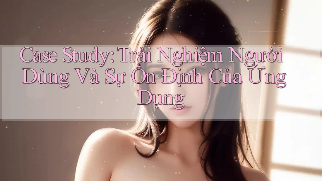 Case Study: Trải Nghiệm Người Dùng Và Sự Ổn Định Của Ứng Dụng Case Study: Trải Nghiệm Người Dùng Và Sự Ổn Định Của Ứng Dụng