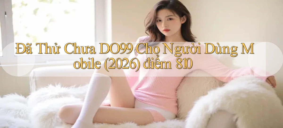 Đã thử chưa DO99 cho người dùng mobile (2026) điểm 810