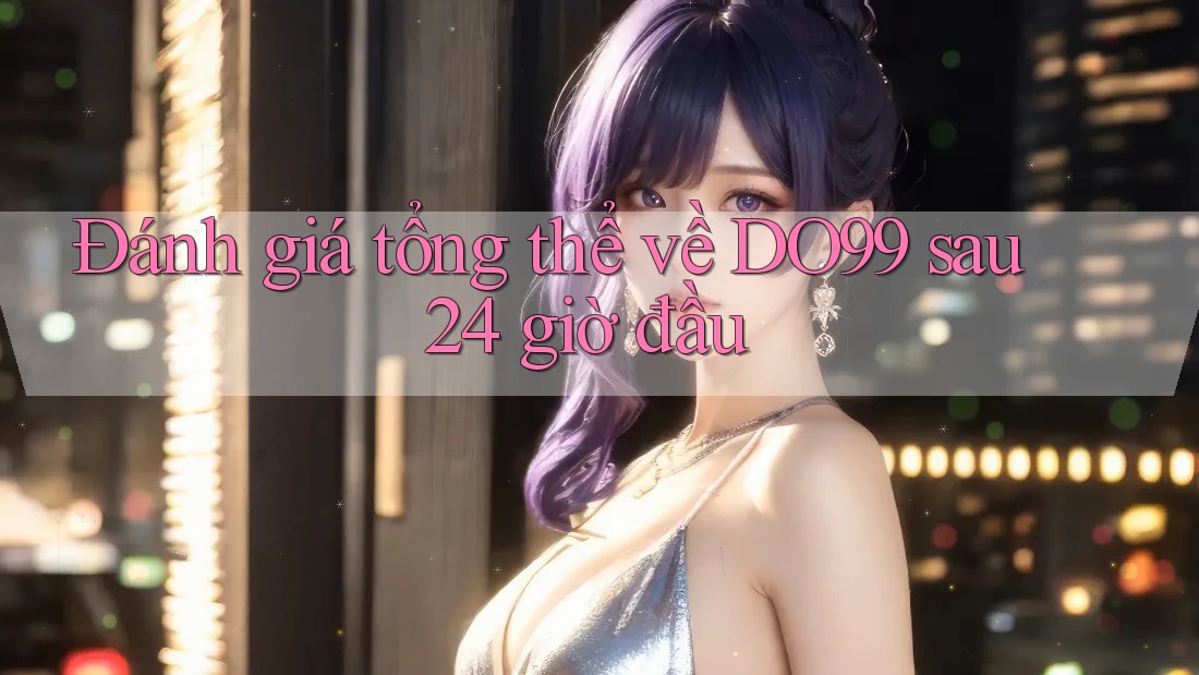 Đánh giá tổng thể về DO99 sau 24 giờ đầu Đánh giá tổng thể về DO99 sau 24 giờ đầu