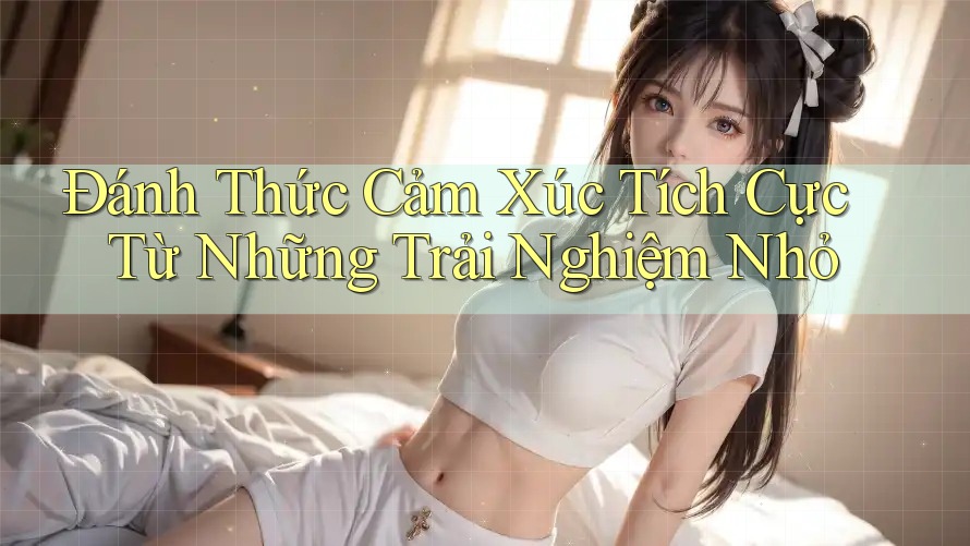 Đánh Thức Cảm Xúc Tích Cực Từ Những Trải Nghiệm Nhỏ Đánh Thức Cảm Xúc Tích Cực Từ Những Trải Nghiệm Nhỏ