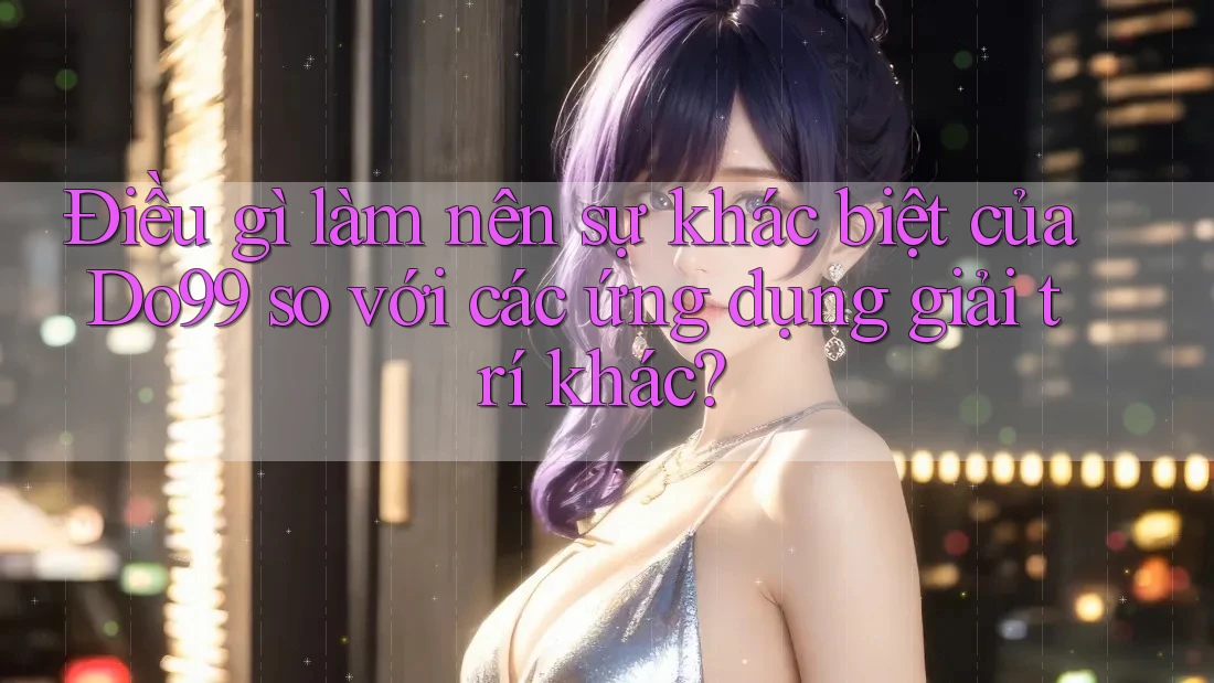 Điều gì làm nên sự khác biệt của Do99 so với các ứng dụng giải trí khác? Điều gì làm nên sự khác biệt của Do99 so với các ứng dụng giải trí khác?