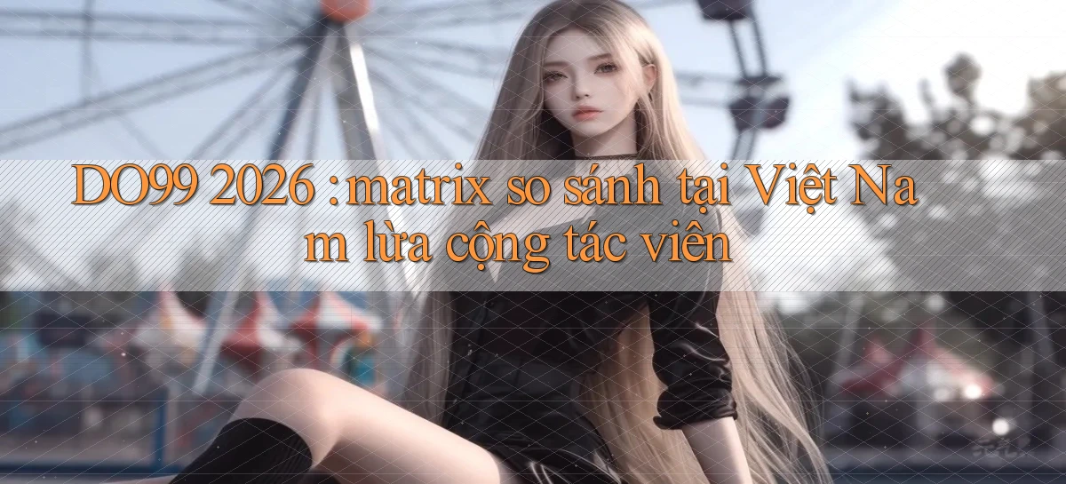 DO99 2026 matrix so sánh tại Việt Nam lừa cộng tác viên