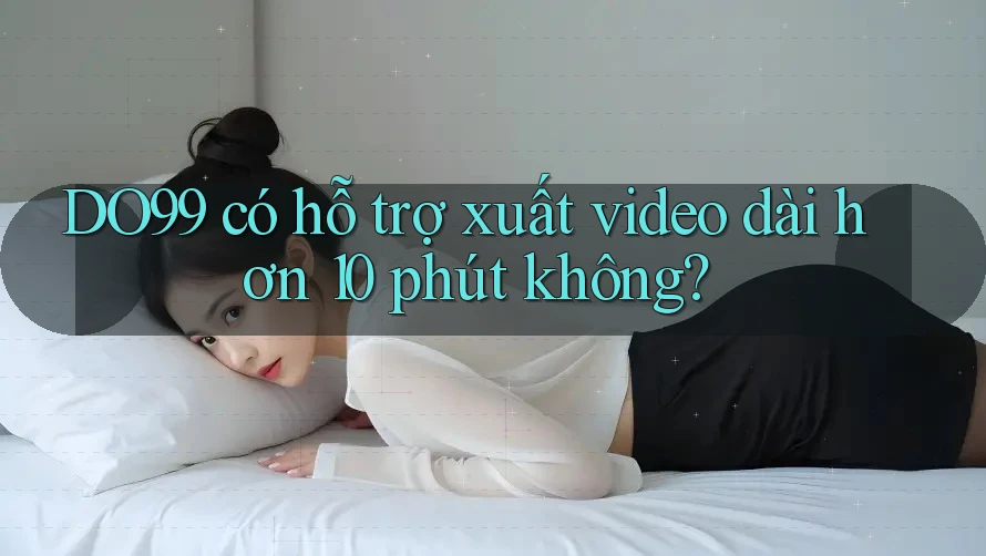 DO99 có hỗ trợ xuất video dài hơn 10 phút không? DO99 có hỗ trợ xuất video dài hơn 10 phút không?