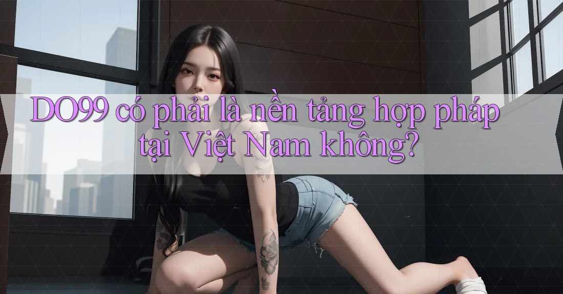 DO99 có phải là nền tảng hợp pháp tại Việt Nam không? DO99 có phải là nền tảng hợp pháp tại Việt Nam không?