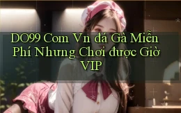 do99 com vn đá gà miễn phí nhưng chơi được giờ VIP