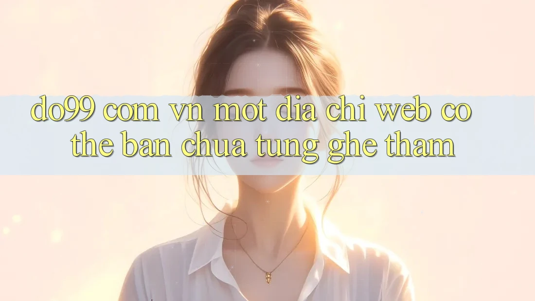 “do99 com vn” – Một Địa Chỉ Web Có Thể Bạn Chưa Từng Ghé Thăm “do99 com vn” – Một Địa Chỉ Web Có Thể Bạn Chưa Từng Ghé Thăm