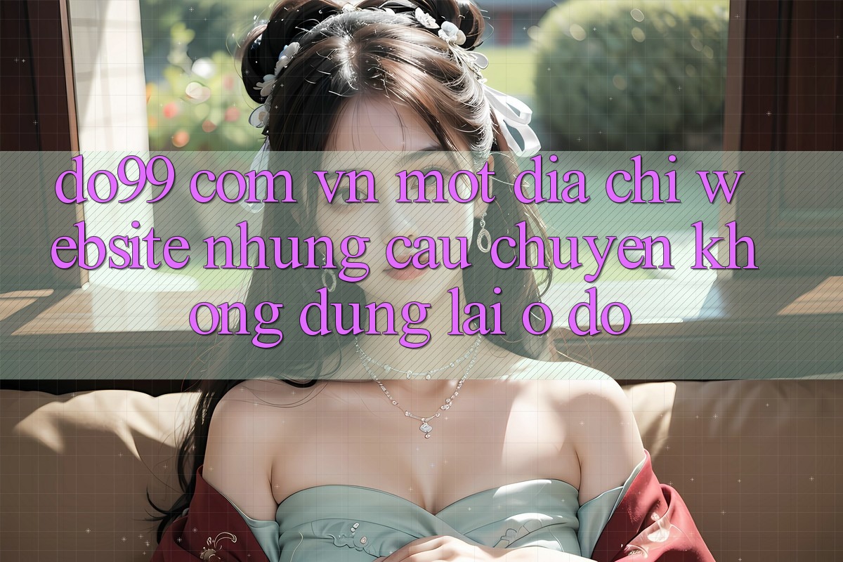 “do99 com vn” – Một địa chỉ website, nhưng câu chuyện không dừng lại ở đó “do99 com vn” – Một địa chỉ website, nhưng câu chuyện không dừng lại ở đó