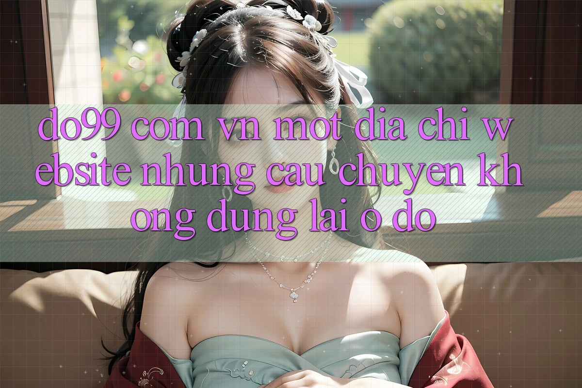 “do99 com vn” – Một địa chỉ website, nhưng câu chuyện không dừng lại ở đó “do99 com vn” – Một địa chỉ website, nhưng câu chuyện không dừng lại ở đó
