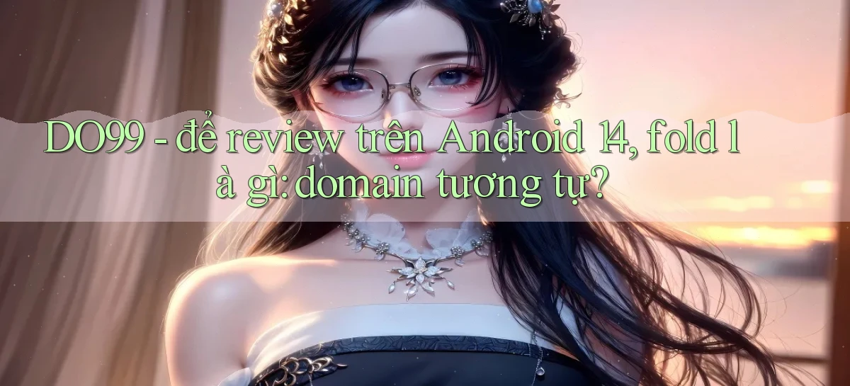 DO99   để review trên Android 14, fold là gì domain tương tự