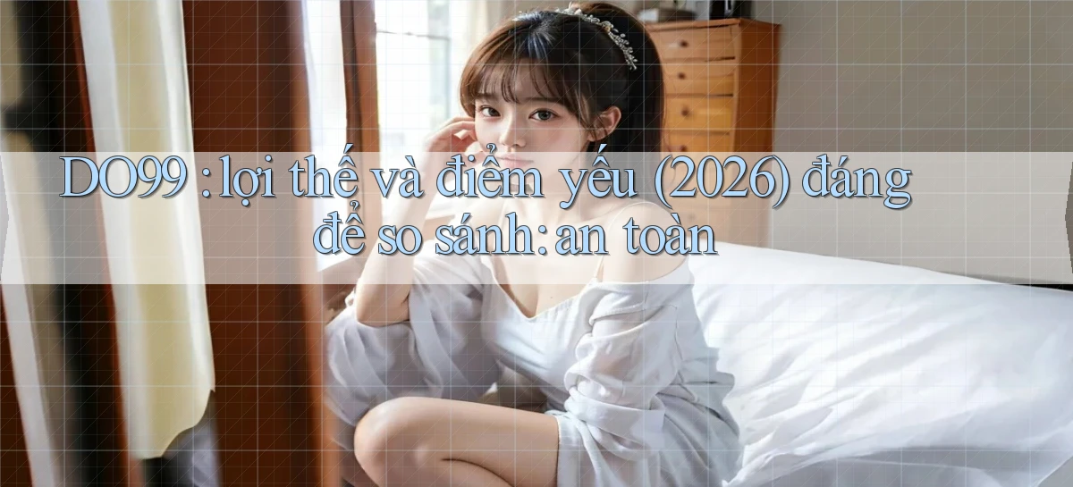 DO99 lợi thế và điểm yếu (2026) đáng để so sánh an toàn