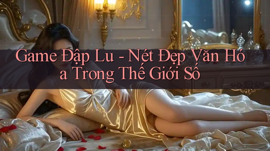 Game Đập Lu - Nét Đẹp Văn Hóa Trong Thế Giới Số