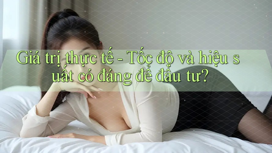 Giá trị thực tế - Tốc độ và hiệu suất có đáng để đầu tư? Giá trị thực tế - Tốc độ và hiệu suất có đáng để đầu tư?