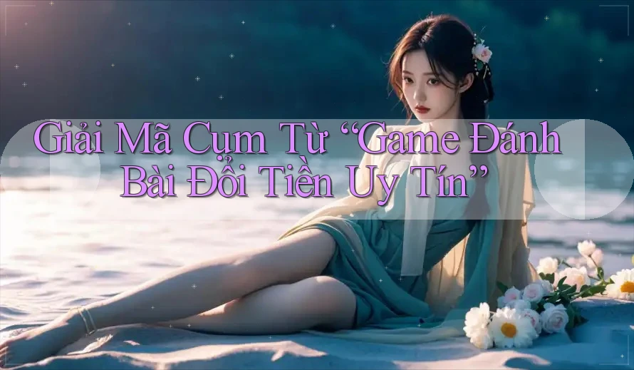 Giải Mã Cụm Từ “Game Đánh Bài Đổi Tiền Uy Tín”