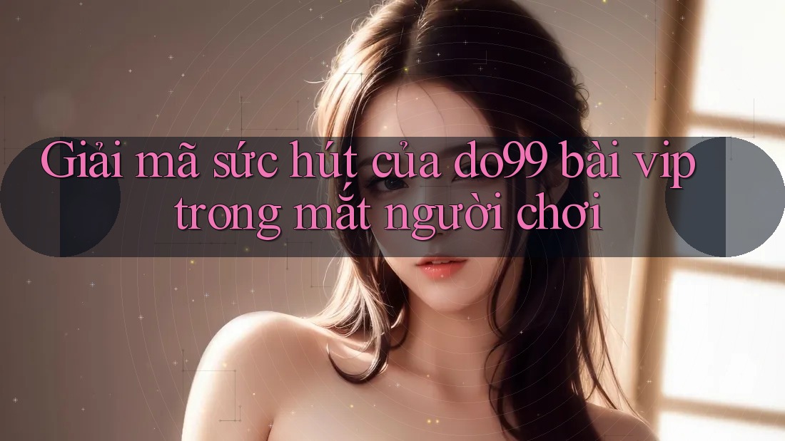 Giải mã sức hút của do99 bài vip trong mắt người chơi Giải mã sức hút của do99 bài vip trong mắt người chơi