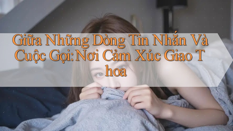 Giữa Những Dòng Tin Nhắn Và Cuộc Gọi: Nơi Cảm Xúc Giao Thoa
