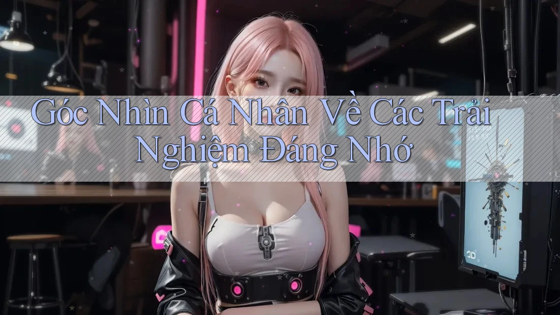 Góc Nhìn Cá Nhân Về Các Trải Nghiệm Đáng Nhớ Góc Nhìn Cá Nhân Về Các Trải Nghiệm Đáng Nhớ
