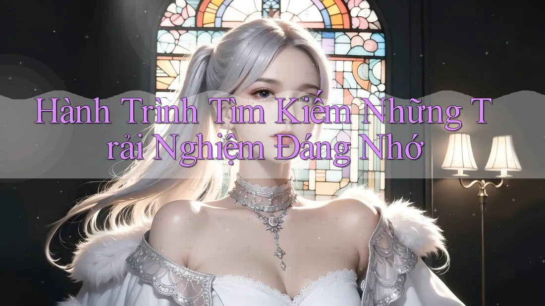 Hành Trình Tìm Kiếm Những Trải Nghiệm Đáng Nhớ Hành Trình Tìm Kiếm Những Trải Nghiệm Đáng Nhớ