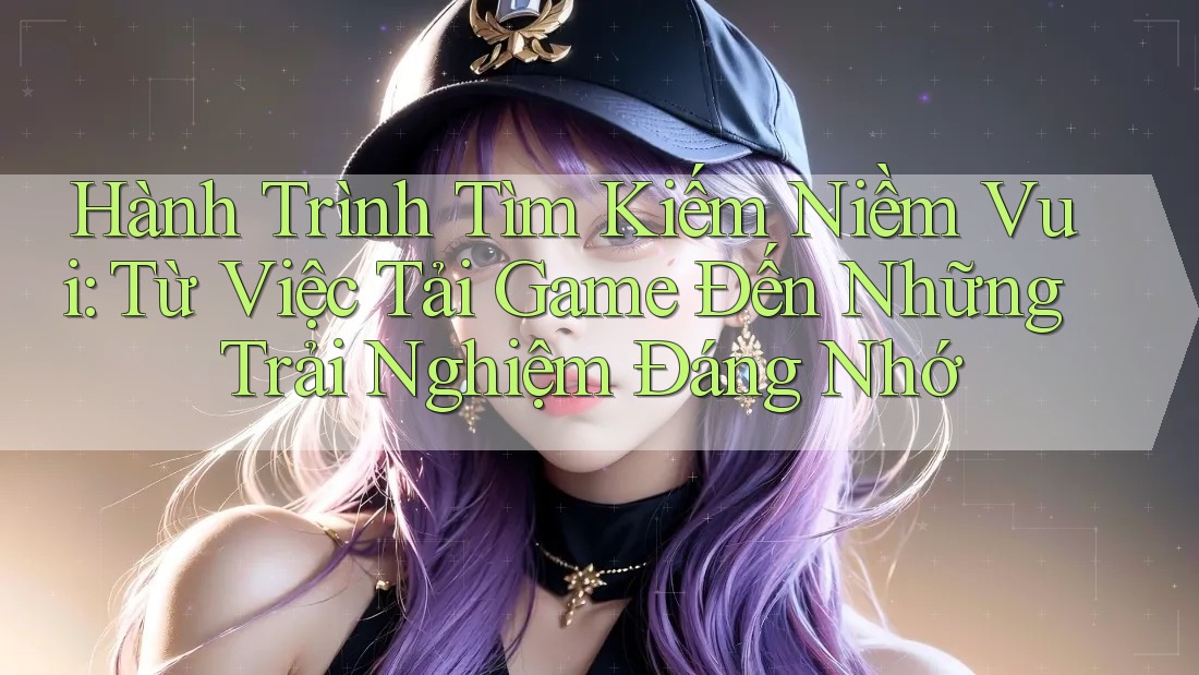 Hành Trình Tìm Kiếm Niềm Vui: Từ Việc Tải Game Đến Những Trải Nghiệm Đáng Nhớ