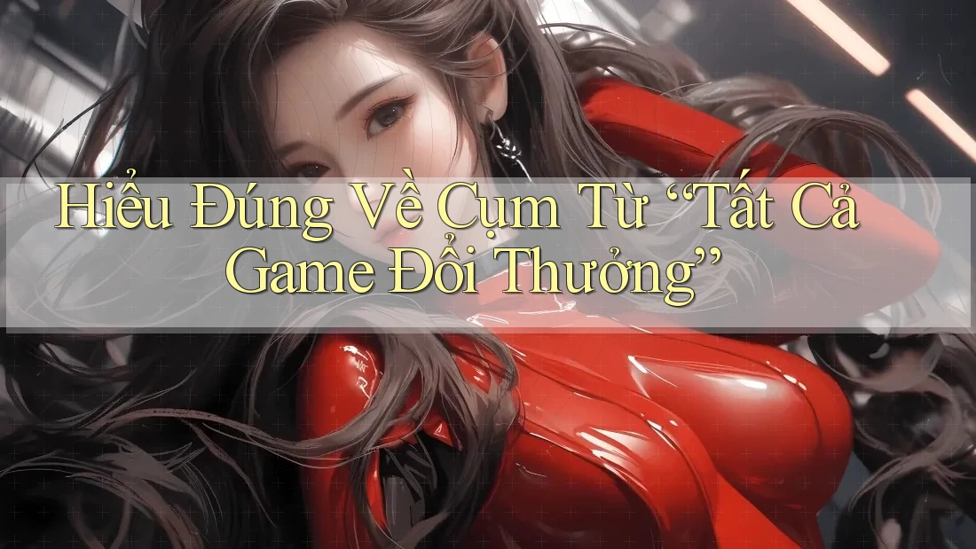 Hiểu Đúng Về Cụm Từ “Tất Cả Game Đổi Thưởng”