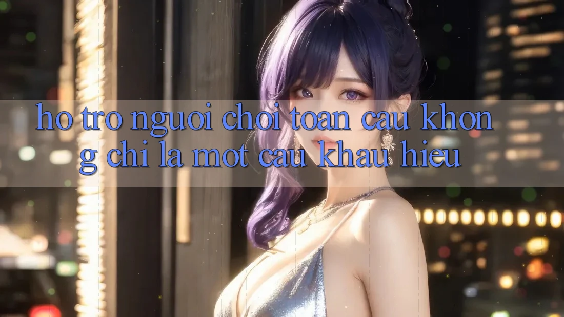 “Hỗ Trợ Người Chơi Toàn Cầu” – Không Chỉ Là Một Câu Khẩu Hiệu