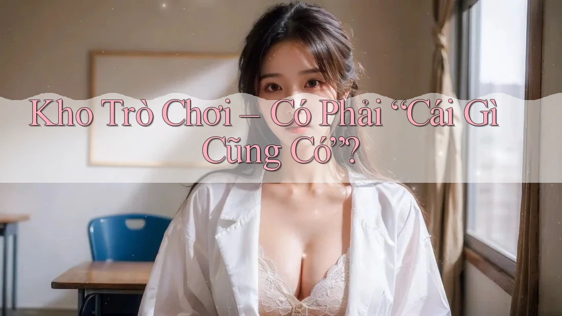 Kho Trò Chơi – Có Phải “Cái Gì Cũng Có”? Kho Trò Chơi – Có Phải “Cái Gì Cũng Có”?