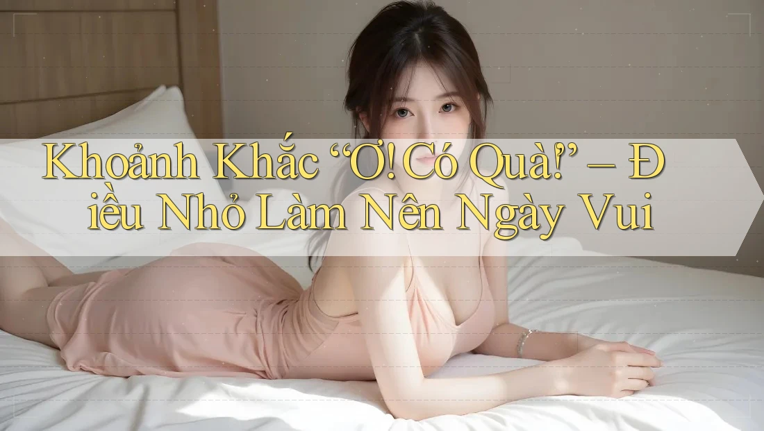 Khoảnh Khắc “Ơ! Có Quà!” – Điều Nhỏ Làm Nên Ngày Vui Khoảnh Khắc “Ơ! Có Quà!” – Điều Nhỏ Làm Nên Ngày Vui