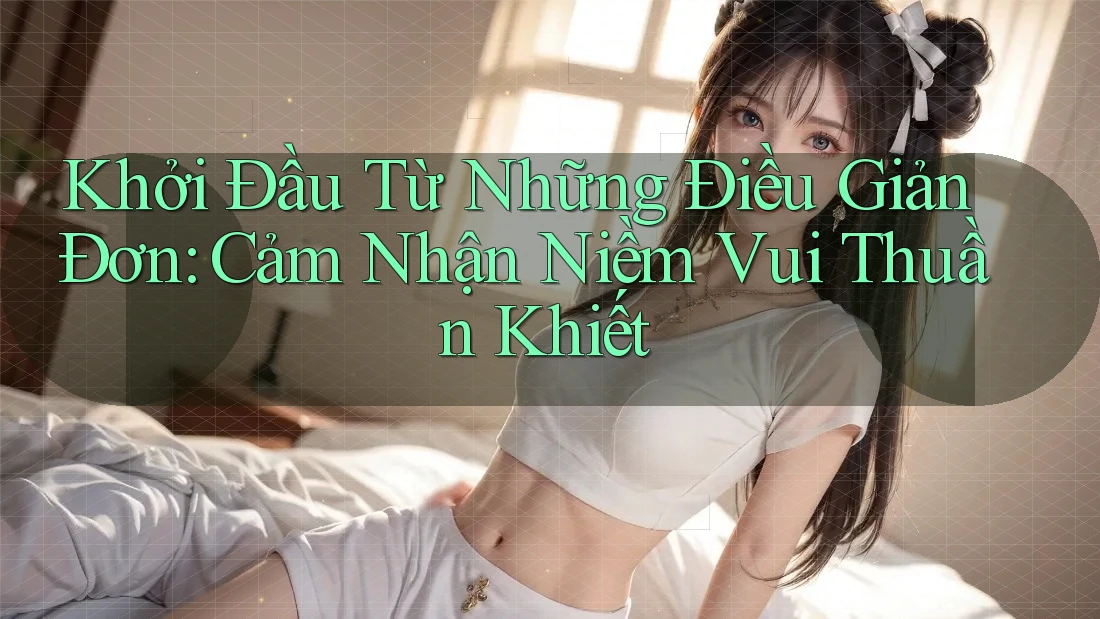 Khởi Đầu Từ Những Điều Giản Đơn: Cảm Nhận Niềm Vui Thuần Khiết Khởi Đầu Từ Những Điều Giản Đơn: Cảm Nhận Niềm Vui Thuần Khiết