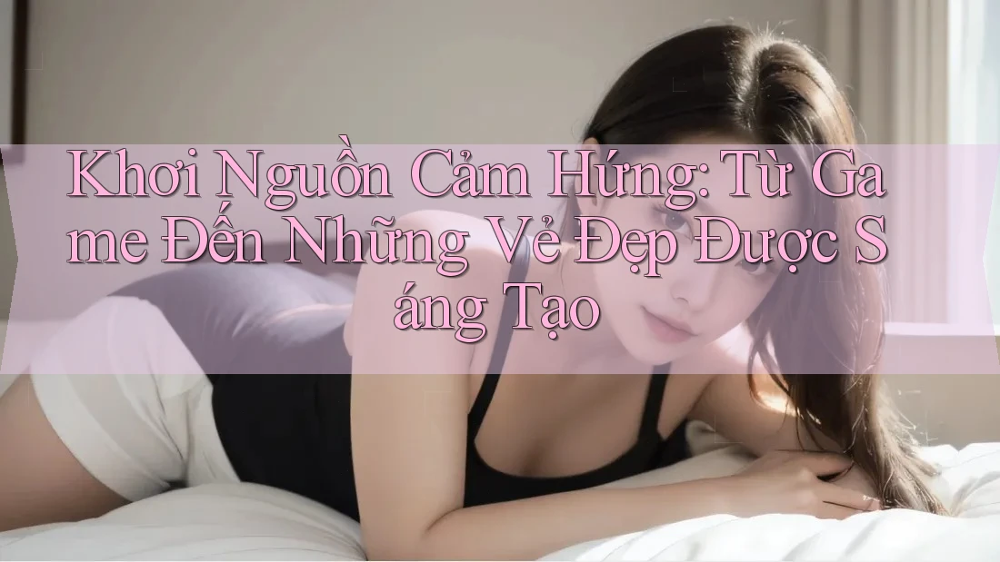 Khơi Nguồn Cảm Hứng: Từ Game Đến Những Vẻ Đẹp Được Sáng Tạo Khơi Nguồn Cảm Hứng: Từ Game Đến Những Vẻ Đẹp Được Sáng Tạo