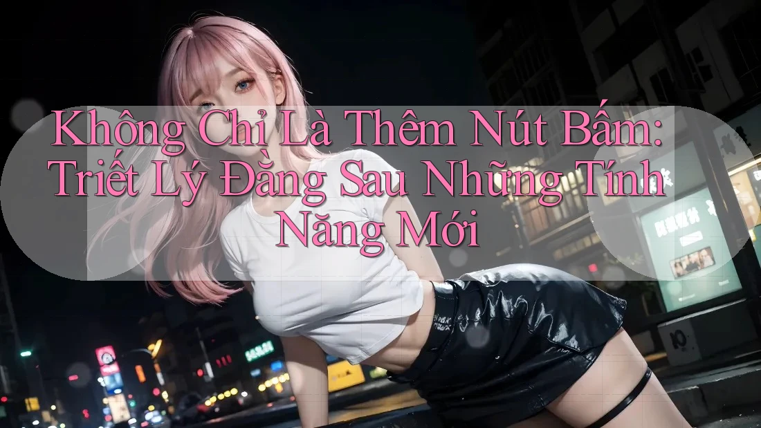 Không Chỉ Là Thêm Nút Bấm: Triết Lý Đằng Sau Những Tính Năng Mới
