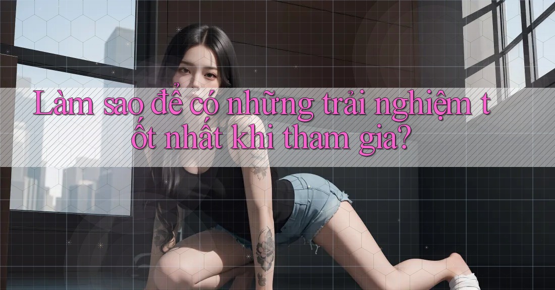 Làm sao để có những trải nghiệm tốt nhất khi tham gia?