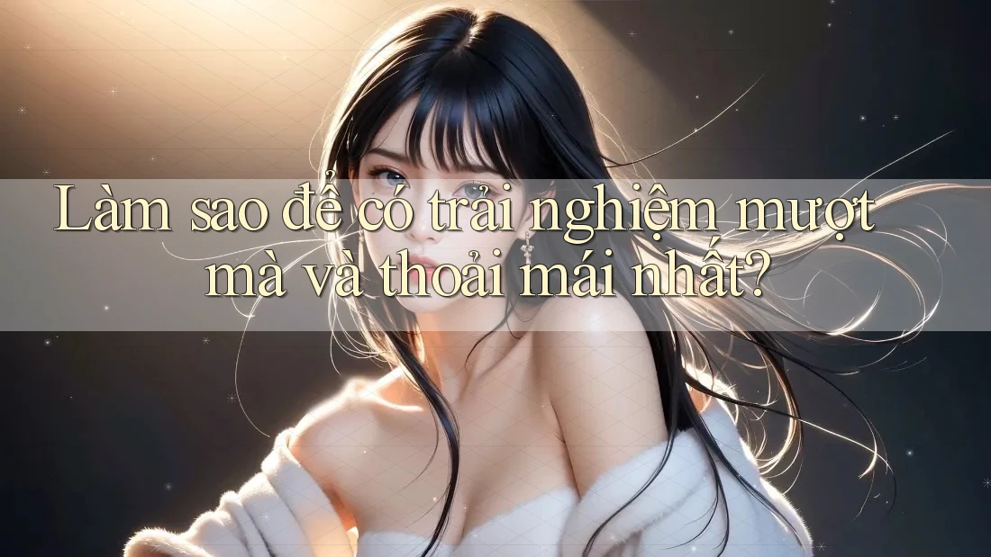 Làm sao để có trải nghiệm mượt mà và thoải mái nhất? Làm sao để có trải nghiệm mượt mà và thoải mái nhất?