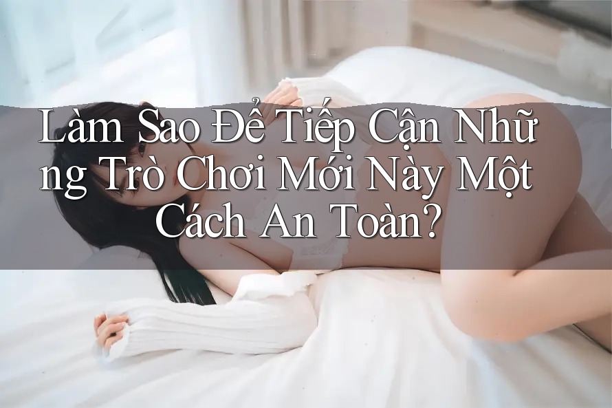 Làm Sao Để Tiếp Cận Những Trò Chơi Mới Này Một Cách An Toàn?