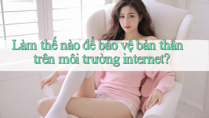 Làm thế nào để bảo vệ bản thân trên môi trường internet? Làm thế nào để bảo vệ bản thân trên môi trường internet?