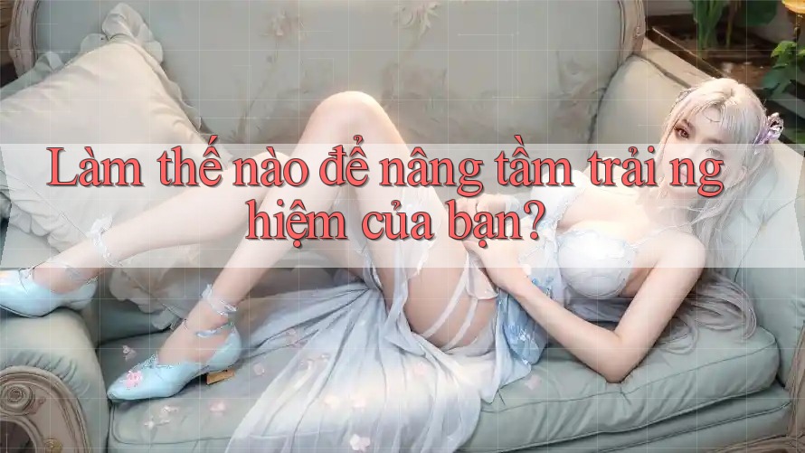 Làm thế nào để nâng tầm trải nghiệm của bạn? Làm thế nào để nâng tầm trải nghiệm của bạn?