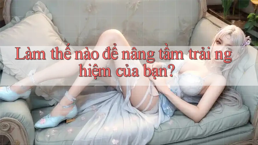Làm thế nào để nâng tầm trải nghiệm của bạn?