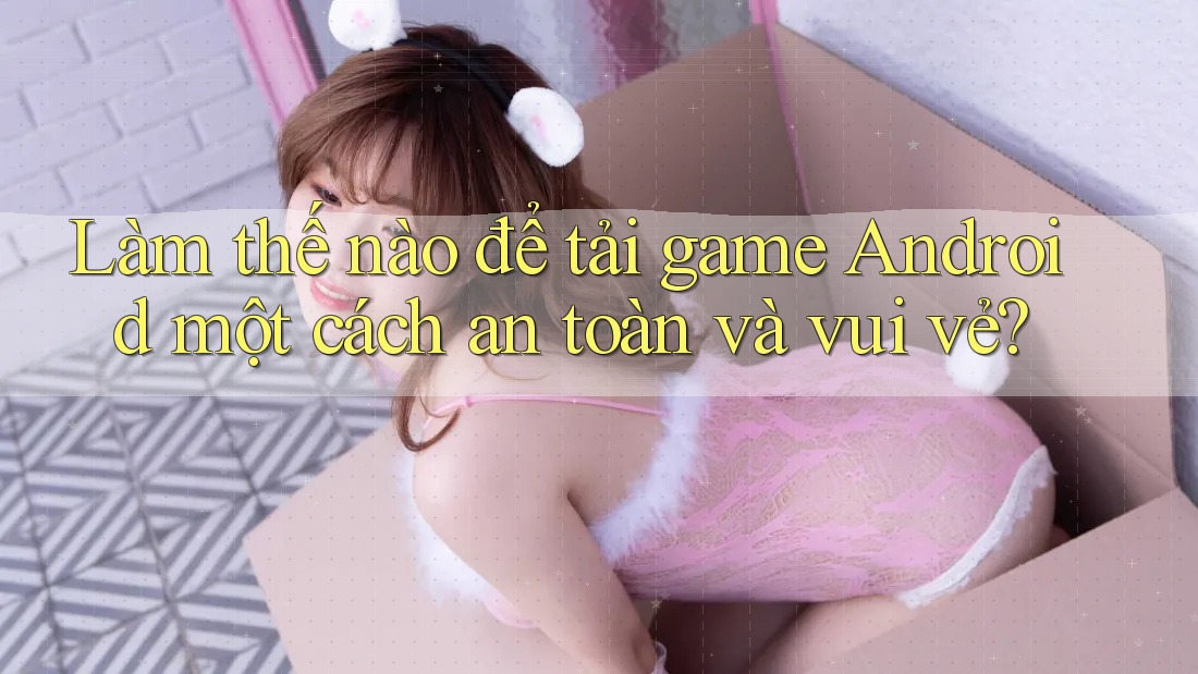 Làm thế nào để tải game Android một cách an toàn và vui vẻ?