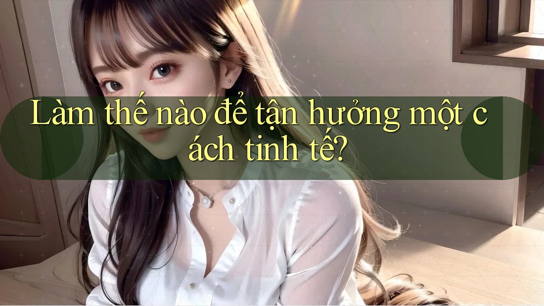 Làm Thế Nào Để Tận Hưởng Một Cách Tinh Tế? Làm Thế Nào Để Tận Hưởng Một Cách Tinh Tế?
