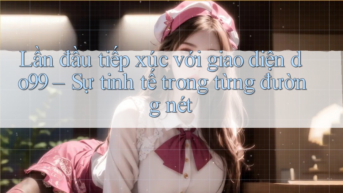 Lần đầu tiếp xúc với giao diện do99 – Sự tinh tế trong từng đường nét Lần đầu tiếp xúc với giao diện do99 – Sự tinh tế trong từng đường nét