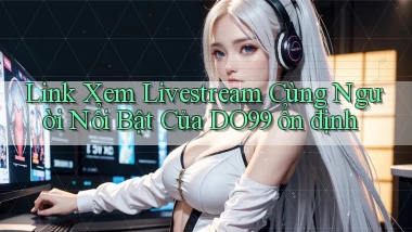 link xem livestream cùng người nổi bật của do99 ổn định