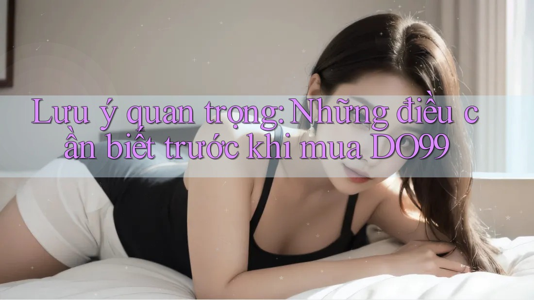Lưu ý quan trọng: Những điều cần biết trước khi mua DO99 Lưu ý quan trọng: Những điều cần biết trước khi mua DO99