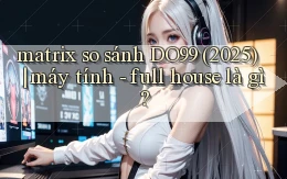 matrix so sánh DO99 (2025) máy tính   full house là gì